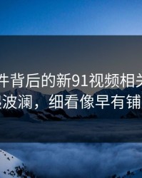 91大事件背后的新91视频相关内容又起波澜，细看像早有铺垫