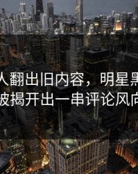 直到有人翻出旧内容，明星黑料这波被揭开出一串评论风向
