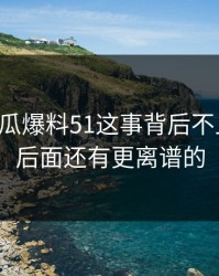 关于吃瓜爆料51这事背后不止一层，后面还有更离谱的
