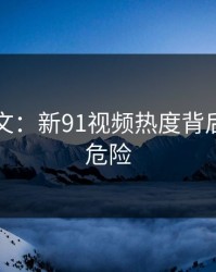 网络软文：新91视频热度背后的隐藏危险