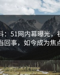 网络爆料：51网内幕曝光，初期几乎没人当回事，如今成为焦点热议