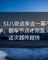 51爆料：51八卦这条这一幕不止表面那么简单，翻车节点才刚露头，难怪这次越传越快
