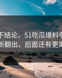 别急着下结论，51吃瓜爆料争议旧闻被重新翻出，后面还有更离谱的