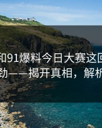 91视频和91爆料今日大赛这回越看越不对劲——揭开真相，解析幕后