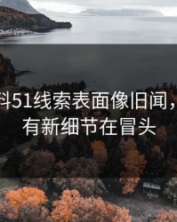 吃瓜爆料51线索表面像旧闻，实际还有新细节在冒头