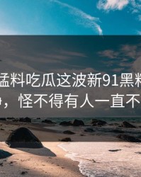 91爆料猛料吃瓜这波新91黑料看似回归平静，怪不得有人一直不敢明说
