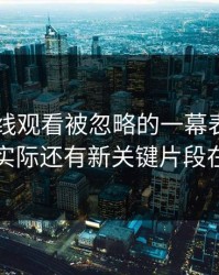 51网在线观看被忽略的一幕表面像旧闻，实际还有新关键片段在冒头
