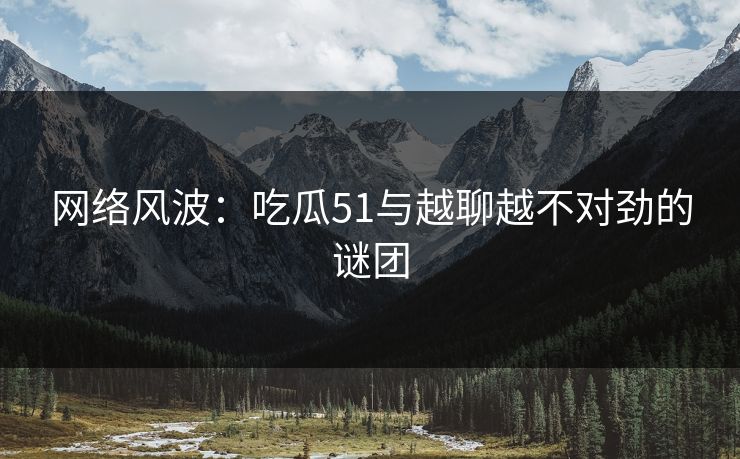 网络风波：吃瓜51与越聊越不对劲的谜团
