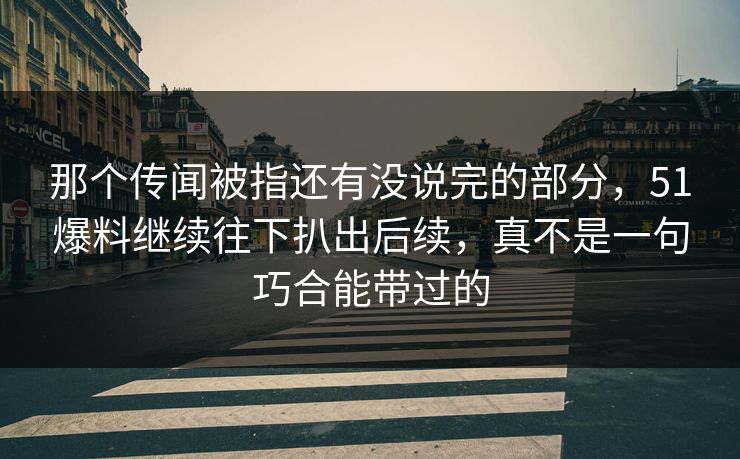 那个传闻被指还有没说完的部分，51爆料继续往下扒出后续，真不是一句巧合能带过的