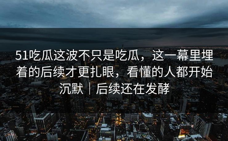 51吃瓜这波不只是吃瓜，这一幕里埋着的后续才更扎眼，看懂的人都开始沉默｜后续还在发酵