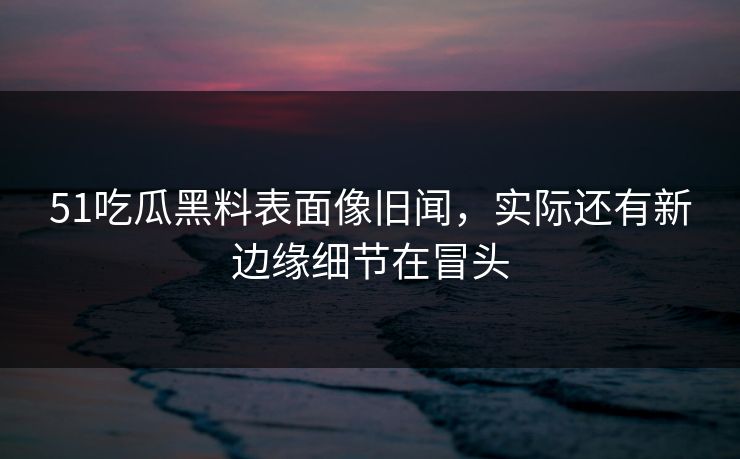 51吃瓜黑料表面像旧闻，实际还有新边缘细节在冒头