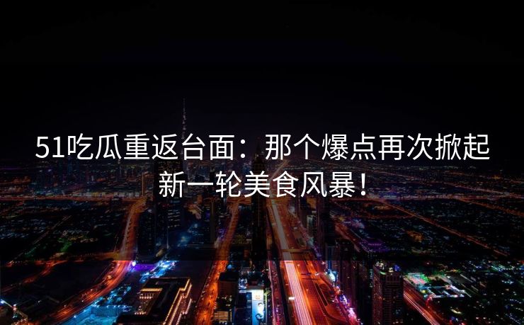 51吃瓜重返台面：那个爆点再次掀起新一轮美食风暴！