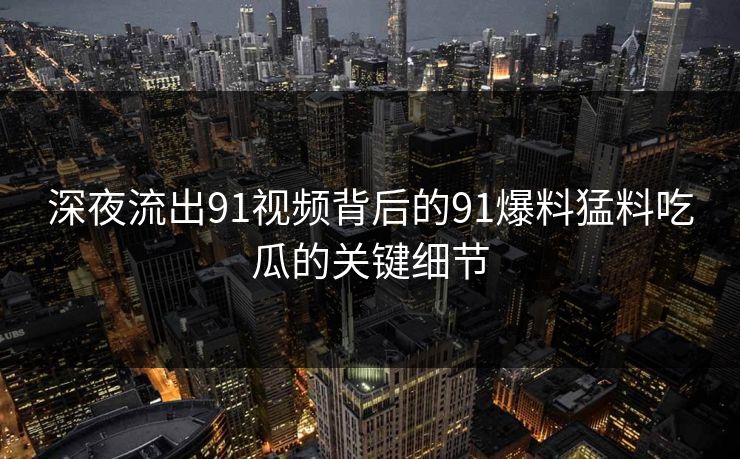 深夜流出91视频背后的91爆料猛料吃瓜的关键细节