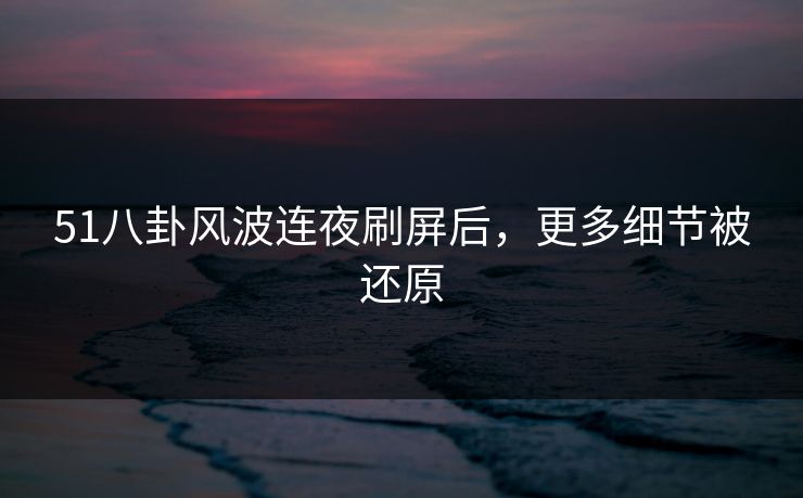 51八卦风波连夜刷屏后，更多细节被还原