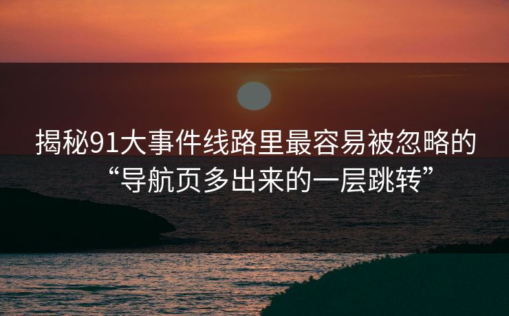 揭秘91大事件线路里最容易被忽略的“导航页多出来的一层跳转”