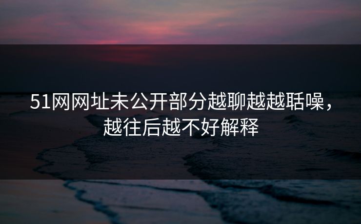51网网址未公开部分越聊越越聒噪,越往后越不好解释 51网网址未公开部分越聊越越聒噪,越往后越不好解释