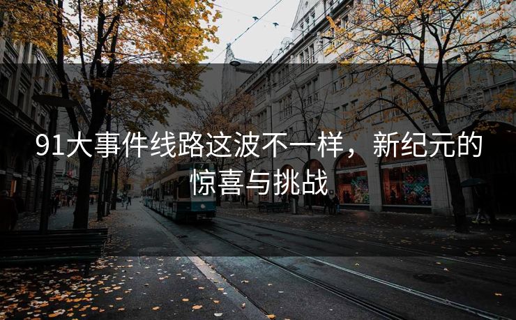 91大事件线路这波不一样,新纪元的惊喜与挑战 91大事件线路这波不一样,新纪元的惊喜与挑战