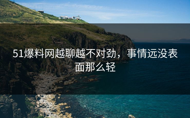 51爆料网越聊越不对劲，事情远没表面那么轻