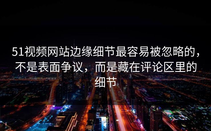 51视频网站边缘细节最容易被忽略的，不是表面争议，而是藏在评论区里的细节