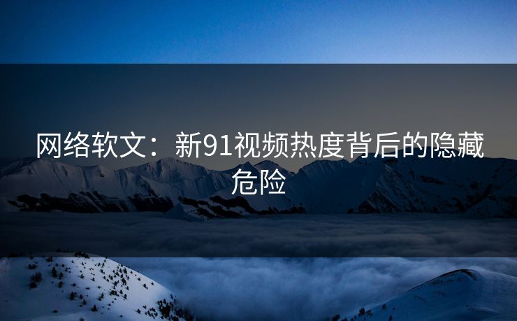 网络软文：新91视频热度背后的隐藏危险