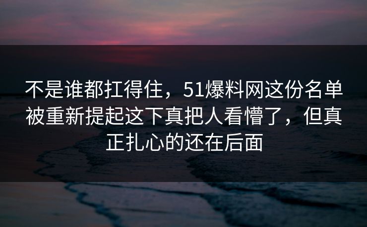 不是谁都扛得住，51爆料网这份名单被重新提起这下真把人看懵了，但真正扎心的还在后面
