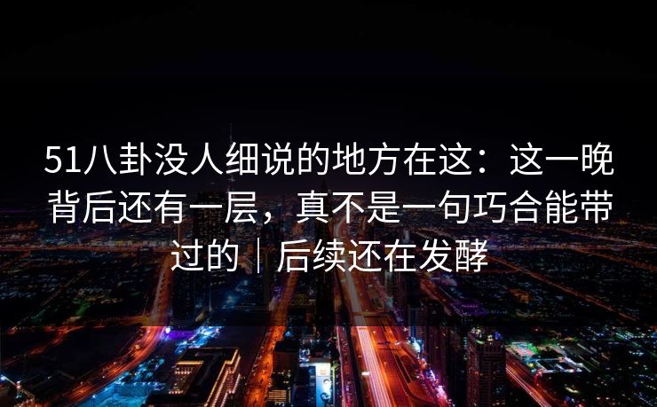 51八卦没人细说的地方在这：这一晚背后还有一层，真不是一句巧合能带过的｜后续还在发酵