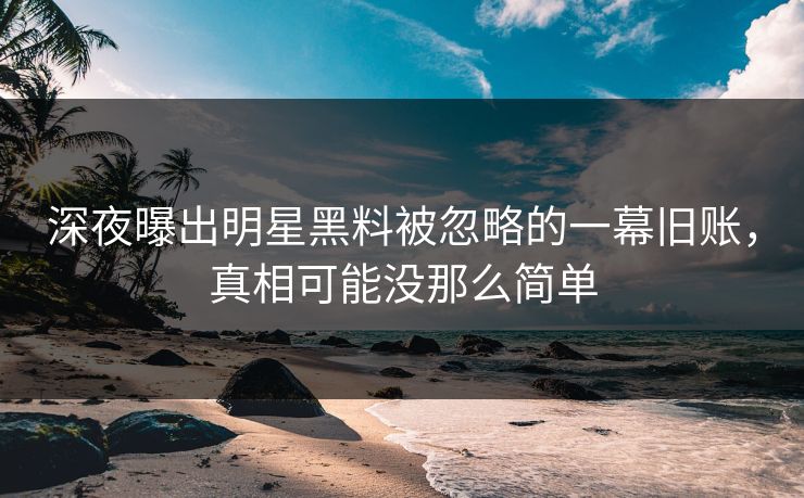深夜曝出明星黑料被忽略的一幕旧账，真相可能没那么简单