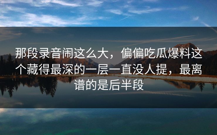 那段录音闹这么大，偏偏吃瓜爆料这个藏得最深的一层一直没人提，最离谱的是后半段