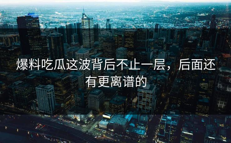 爆料吃瓜这波背后不止一层，后面还有更离谱的