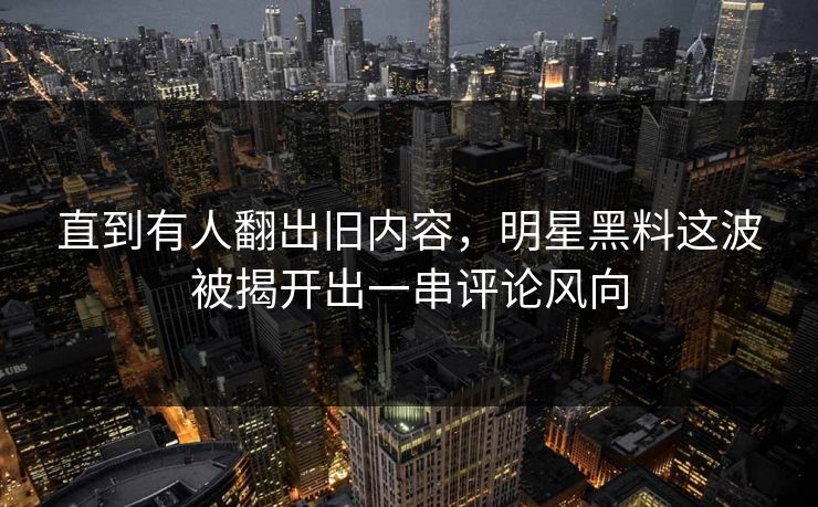 直到有人翻出旧内容，明星黑料这波被揭开出一串评论风向