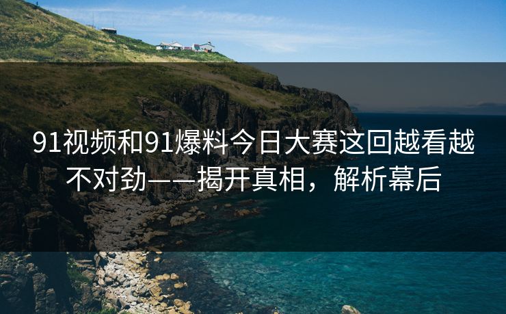 91视频和91爆料今日大赛这回越看越不对劲——揭开真相，解析幕后