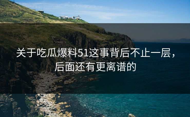 关于吃瓜爆料51这事背后不止一层，后面还有更离谱的