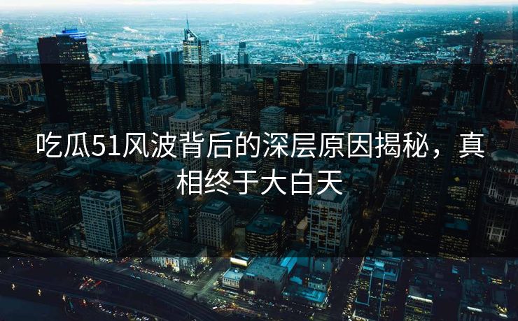 吃瓜51风波背后的深层原因揭秘，真相终于大白天