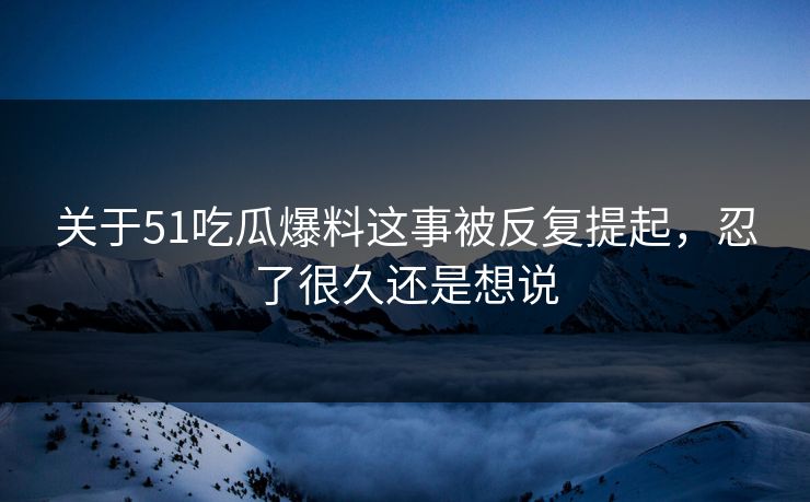 关于51吃瓜爆料这事被反复提起，忍了很久还是想说