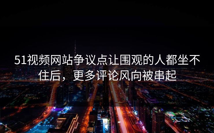 51视频网站争议点让围观的人都坐不住后，更多评论风向被串起