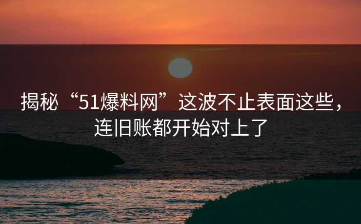 揭秘“51爆料网”这波不止表面这些，连旧账都开始对上了