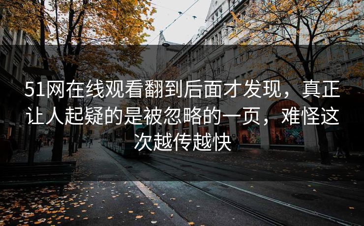 51网在线观看翻到后面才发现，真正让人起疑的是被忽略的一页，难怪这次越传越快