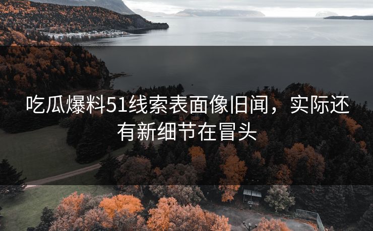 吃瓜爆料51线索表面像旧闻，实际还有新细节在冒头