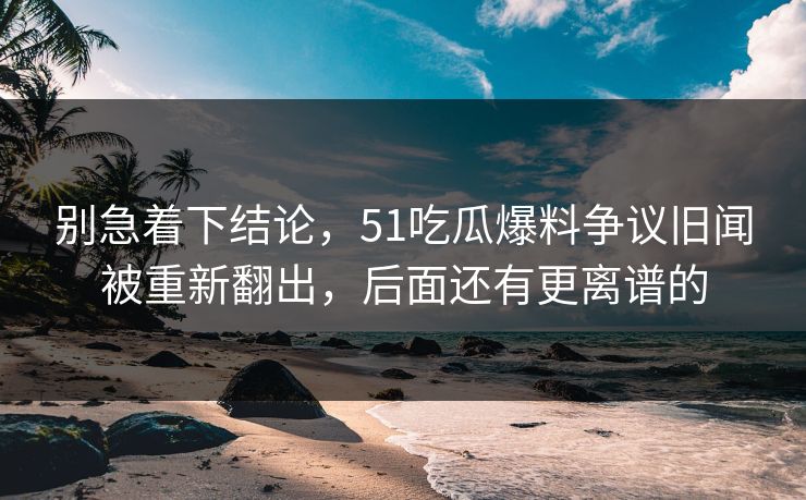别急着下结论，51吃瓜爆料争议旧闻被重新翻出，后面还有更离谱的