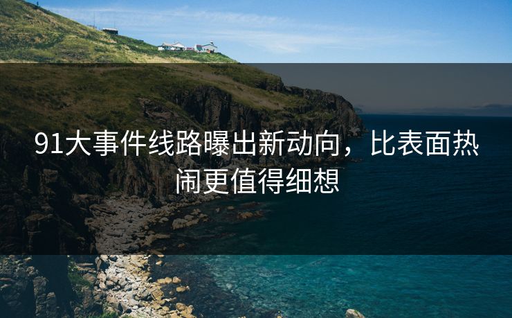 91大事件线路曝出新动向，比表面热闹更值得细想
