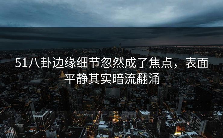 51八卦边缘细节忽然成了焦点，表面平静其实暗流翻涌