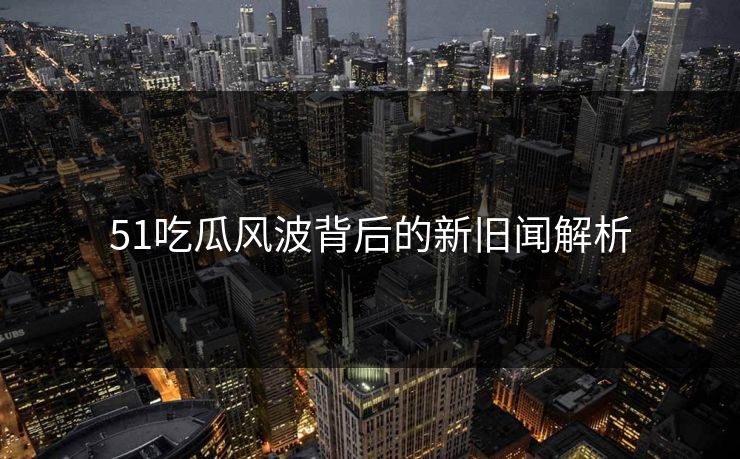 51吃瓜风波背后的新旧闻解析