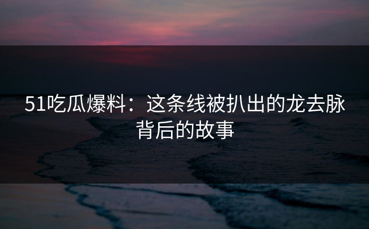 51吃瓜爆料：这条线被扒出的龙去脉背后的故事
