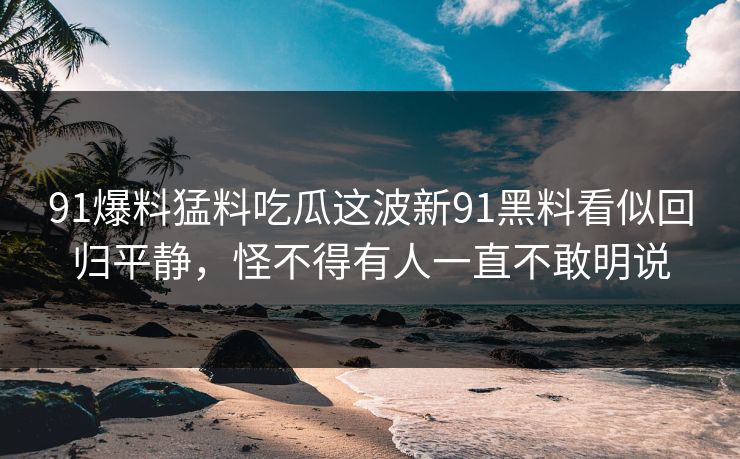 91爆料猛料吃瓜这波新91黑料看似回归平静，怪不得有人一直不敢明说