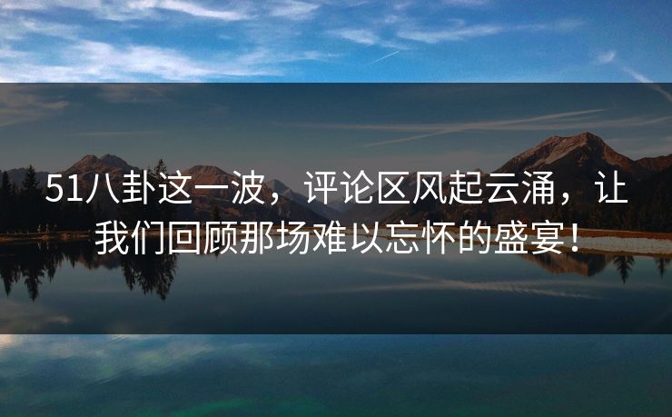 51八卦这一波，评论区风起云涌，让我们回顾那场难以忘怀的盛宴！