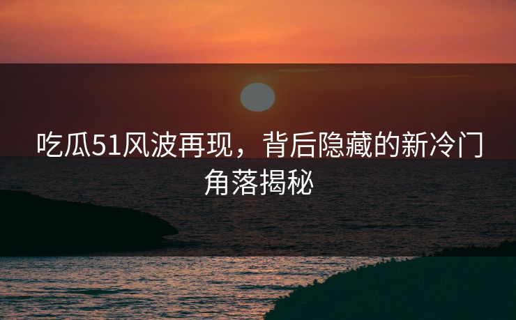 吃瓜51风波再现，背后隐藏的新冷门角落揭秘