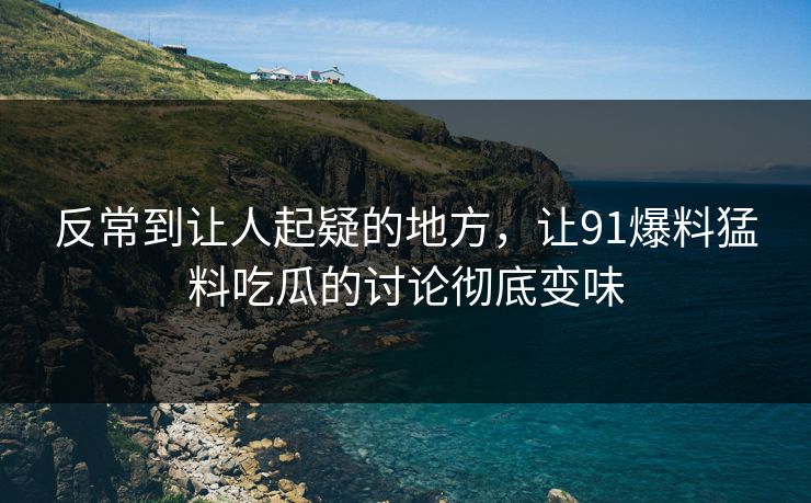 反常到让人起疑的地方，让91爆料猛料吃瓜的讨论彻底变味
