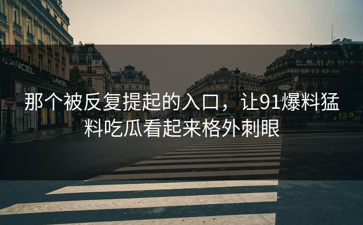 那个被反复提起的入口，让91爆料猛料吃瓜看起来格外刺眼