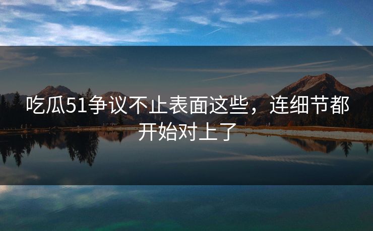 吃瓜51争议不止表面这些，连细节都开始对上了