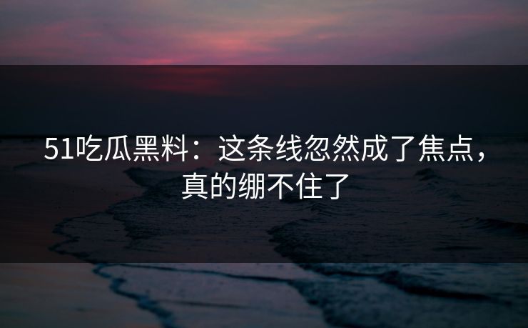51吃瓜黑料：这条线忽然成了焦点，真的绷不住了